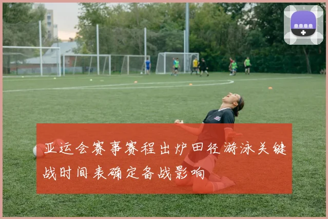 亚运会赛事赛程出炉田径游泳关键战时间表确定备战影响