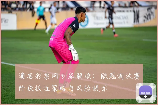 澳客彩票网专家解读：欧冠淘汰赛阶段投注策略与风险提示