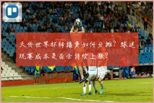 天价世界杯转播费如何分摊？球迷观赛成本是否会持续上涨？