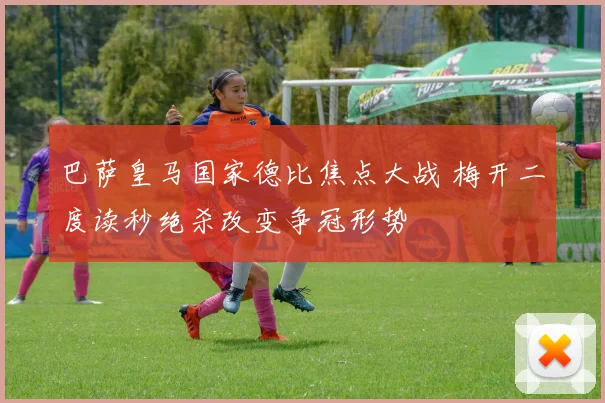 巴萨皇马国家德比焦点大战 梅开二度读秒绝杀改变争冠形势