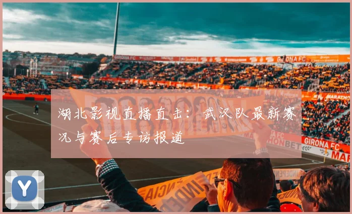 湖北影视直播直击：武汉队最新赛况与赛后专访报道
