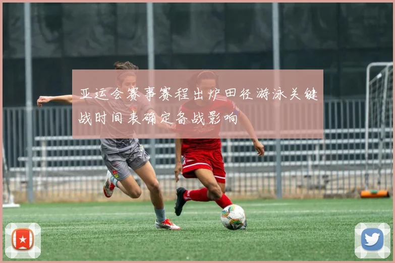 亚运会赛事赛程出炉田径游泳关键战时间表确定备战影响